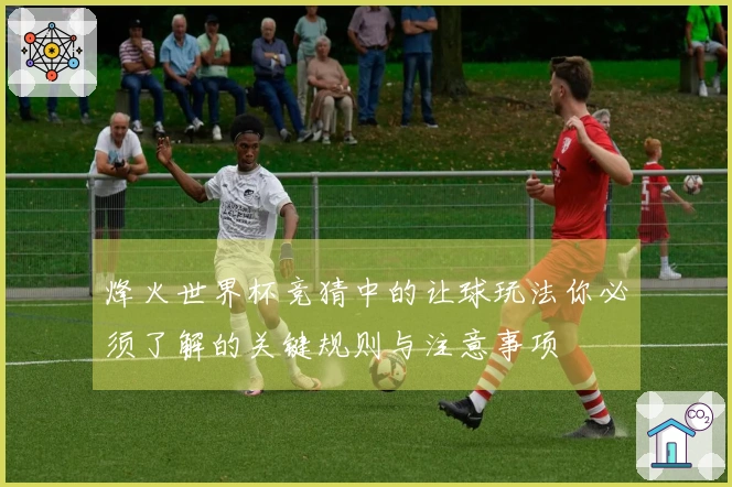 烽火世界杯竞猜中的让球玩法你必须了解的关键规则与注意事项