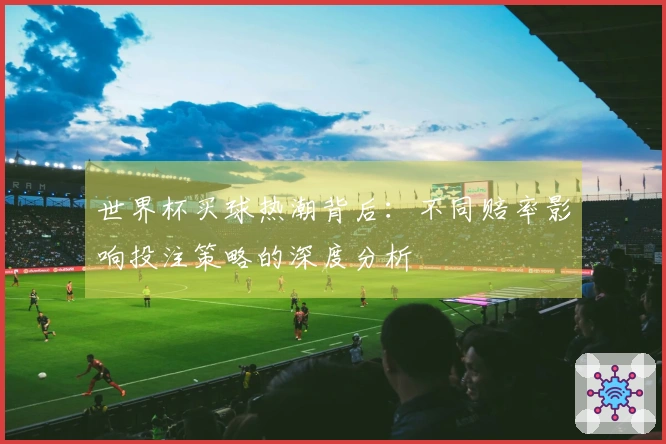 世界杯买球热潮背后：不同赔率影响投注策略的深度分析